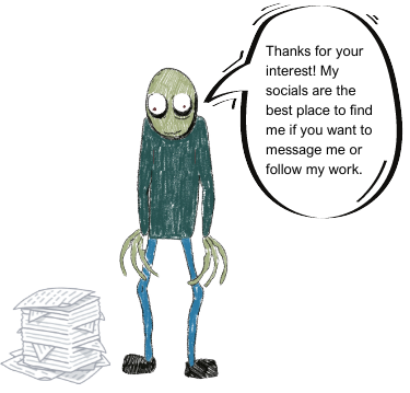 Salad Fingers with stack of paper,
	saying "Thanks for your interest! My socials are the best place to find me if you want to message me or follow my work."